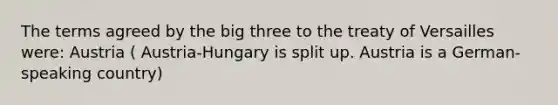 The terms agreed by the big three to the treaty of Versailles were: Austria ( Austria-Hungary is split up. Austria is a German-speaking country)