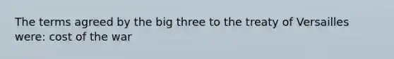 The terms agreed by the big three to the treaty of Versailles were: cost of the war