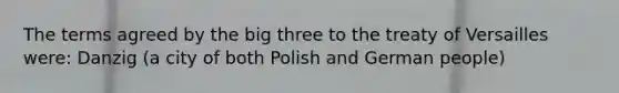 The terms agreed by the big three to the treaty of Versailles were: Danzig (a city of both Polish and German people)