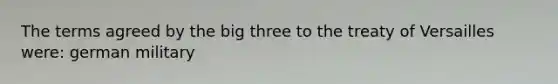 The terms agreed by the big three to the treaty of Versailles were: german military