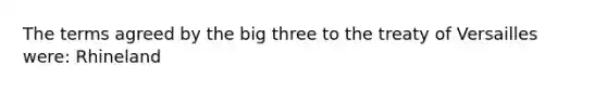 The terms agreed by the big three to the treaty of Versailles were: Rhineland