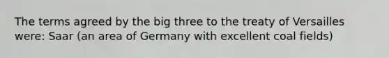 The terms agreed by the big three to the treaty of Versailles were: Saar (an area of Germany with excellent coal fields)