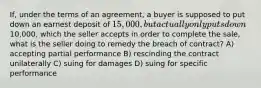 If, under the terms of an agreement, a buyer is supposed to put down an earnest deposit of 15,000, but actually only puts down10,000, which the seller accepts in order to complete the sale, what is the seller doing to remedy the breach of contract? A) accepting partial performance B) rescinding the contract unilaterally C) suing for damages D) suing for specific performance