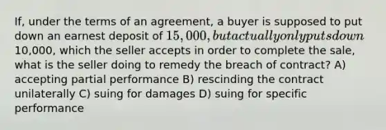 If, under the terms of an agreement, a buyer is supposed to put down an earnest deposit of 15,000, but actually only puts down10,000, which the seller accepts in order to complete the sale, what is the seller doing to remedy the breach of contract? A) accepting partial performance B) rescinding the contract unilaterally C) suing for damages D) suing for specific performance