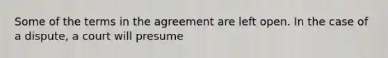 Some of the terms in the agreement are left open. In the case of a dispute, a court will presume