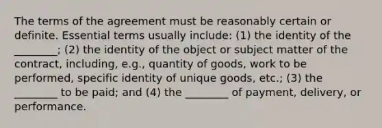 The terms of the agreement must be reasonably certain or definite. Essential terms usually include: (1) the identity of the ________; (2) the identity of the object or subject matter of the contract, including, e.g., quantity of goods, work to be performed, specific identity of unique goods, etc.; (3) the ________ to be paid; and (4) the ________ of payment, delivery, or performance.