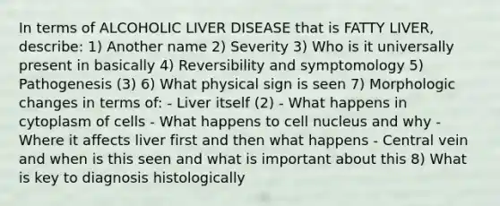 In terms of ALCOHOLIC LIVER DISEASE that is FATTY LIVER, describe: 1) Another name 2) Severity 3) Who is it universally present in basically 4) Reversibility and symptomology 5) Pathogenesis (3) 6) What physical sign is seen 7) Morphologic changes in terms of: - Liver itself (2) - What happens in cytoplasm of cells - What happens to cell nucleus and why - Where it affects liver first and then what happens - Central vein and when is this seen and what is important about this 8) What is key to diagnosis histologically