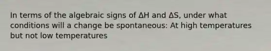 In terms of the algebraic signs of ΔH and ΔS, under what conditions will a change be spontaneous: At high temperatures but not low temperatures