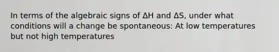 In terms of the algebraic signs of ΔH and ΔS, under what conditions will a change be spontaneous: At low temperatures but not high temperatures