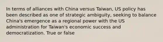 In terms of alliances with China versus Taiwan, US policy has been described as one of strategic ambiguity, seeking to balance China's emergence as a regional power with the US administration for Taiwan's economic success and democratization. True or false