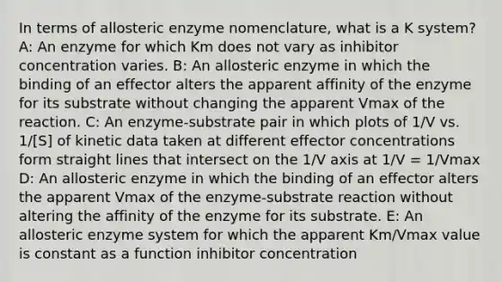 In terms of allosteric enzyme nomenclature, what is a K system? A: An enzyme for which Km does not vary as inhibitor concentration varies. B: An allosteric enzyme in which the binding of an effector alters the apparent affinity of the enzyme for its substrate without changing the apparent Vmax of the reaction. C: An enzyme-substrate pair in which plots of 1/V vs. 1/[S] of kinetic data taken at different effector concentrations form straight lines that intersect on the 1/V axis at 1/V = 1/Vmax D: An allosteric enzyme in which the binding of an effector alters the apparent Vmax of the enzyme-substrate reaction without altering the affinity of the enzyme for its substrate. E: An allosteric enzyme system for which the apparent Km/Vmax value is constant as a function inhibitor concentration