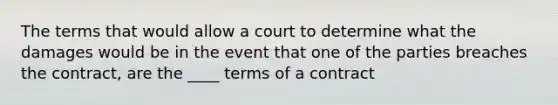 The terms that would allow a court to determine what the damages would be in the event that one of the parties breaches the contract, are the ____ terms of a contract