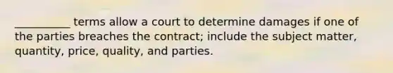 __________ terms allow a court to determine damages if one of the parties breaches the contract; include the subject matter, quantity, price, quality, and parties.