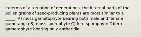 In terms of alternation of generations, the internal parts of the pollen grains of seed-producing plants are most similar to a _____. A) moss gametophyte bearing both male and female gametangia B) moss sporophyte C) fern sporophyte D)fern gametophyte bearing only antheridia