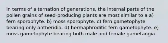 In terms of alternation of generations, the internal parts of the pollen grains of seed-producing plants are most similar to a a) fern sporophyte. b) moss sporophyte. c) fern gametophyte bearing only antheridia. d) hermaphroditic fern gametophyte. e) moss gametophyte bearing both male and female gametangia.