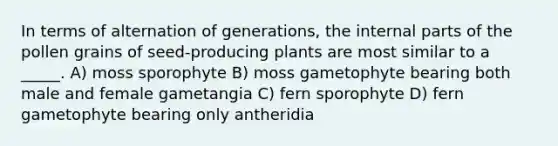 In terms of alternation of generations, the internal parts of the pollen grains of seed-producing plants are most similar to a _____. A) moss sporophyte B) moss gametophyte bearing both male and female gametangia C) fern sporophyte D) fern gametophyte bearing only antheridia