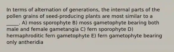 In terms of alternation of generations, the internal parts of the pollen grains of seed-producing plants are most similar to a _____. A) moss sporophyte B) moss gametophyte bearing both male and female gametangia C) fern sporophyte D) hermaphroditic fern gametophyte E) fern gametophyte bearing only antheridia