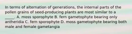 In terms of alternation of generations, the internal parts of the pollen grains of seed-producing plants are most similar to a _____. A. moss sporophyte B. fern gametophyte bearing only antheridia C. fern sporophyte D. moss gametophyte bearing both male and female gametangia