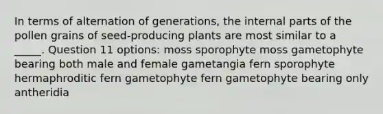 In terms of alternation of generations, the internal parts of the pollen grains of seed-producing plants are most similar to a _____. Question 11 options: moss sporophyte moss gametophyte bearing both male and female gametangia fern sporophyte hermaphroditic fern gametophyte fern gametophyte bearing only antheridia