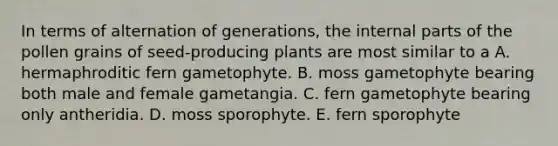 In terms of alternation of generations, the internal parts of the pollen grains of seed-producing plants are most similar to a A. hermaphroditic fern gametophyte. B. moss gametophyte bearing both male and female gametangia. C. fern gametophyte bearing only antheridia. D. moss sporophyte. E. fern sporophyte