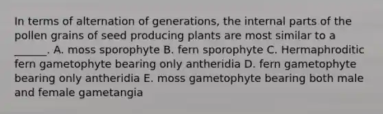 In terms of alternation of generations, the internal parts of the pollen grains of seed producing plants are most similar to a ______. A. moss sporophyte B. fern sporophyte C. Hermaphroditic fern gametophyte bearing only antheridia D. fern gametophyte bearing only antheridia E. moss gametophyte bearing both male and female gametangia