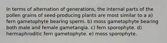 In terms of alternation of generations, the internal parts of the pollen grains of seed-producing plants are most similar to a a) fern gametophyte bearing sperm. b) moss gametophyte bearing both male and female gametangia. c) fern sporophyte. d) hermaphroditic fern gametophyte. e) moss sporophyte.