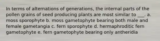 In terms of alternations of generations, the internal parts of the pollen grains of seed producing plants are most similar to ___. a. moss sporophyte b. moss gametophyte bearing both male and female gametangia c. fern sporophyte d. hermaphroditic fern gametophyte e. fern gametophyte bearing only antheridia