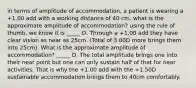 in terms of amplitude of accommodation, a patient is wearing a +1.00 add with a working distance of 40 cm. what is the approximate amplitude of accommodation? using the rule of thumb, we know it is _____ D. Through a +1.00 add they have clear vision as near as 25cm. (Total of 3.00D more brings them into 25cm). What is the approximate amplitude of accommodation? _____ D. The total amplitude brings one into their near point but one can only sustain half of that for near activities. That is why the +1.00 add with the +1.50D sustainable accommodation brings them to 40cm comfortably.