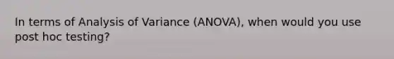 In terms of Analysis of Variance (ANOVA), when would you use post hoc testing?