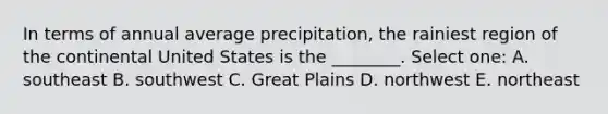 In terms of annual average precipitation, the rainiest region of the continental United States is the ________. Select one: A. southeast B. southwest C. Great Plains D. northwest E. northeast