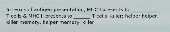 In terms of antigen presentation, MHC I presents to ____________ T cells & MHC II presents to _______ T cells. killer; helper helper, killer memory, helper memory, killer