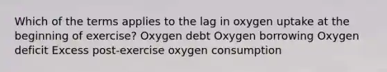 Which of the terms applies to the lag in oxygen uptake at the beginning of exercise? Oxygen debt Oxygen borrowing Oxygen deficit Excess post-exercise oxygen consumption