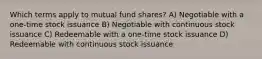 Which terms apply to mutual fund shares? A) Negotiable with a one-time stock issuance B) Negotiable with continuous stock issuance C) Redeemable with a one-time stock issuance D) Redeemable with continuous stock issuance