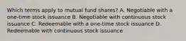 Which terms apply to mutual fund shares? A. Negotiable with a one-time stock issuance B. Negotiable with continuous stock issuance C. Redeemable with a one-time stock issuance D. Redeemable with continuous stock issuance