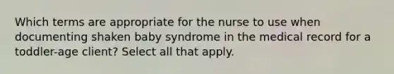 Which terms are appropriate for the nurse to use when documenting shaken baby syndrome in the medical record for a toddler-age client? Select all that apply.