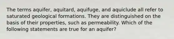 The terms aquifer, aquitard, aquifuge, and aquiclude all refer to saturated geological formations. They are distinguished on the basis of their properties, such as permeability. Which of the following statements are true for an aquifer?