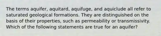 The terms aquifer, aquitard, aquifuge, and aquiclude all refer to saturated geological formations. They are distinguished on the basis of their properties, such as permeability or transmissivity. Which of the following statements are true for an aquifer?