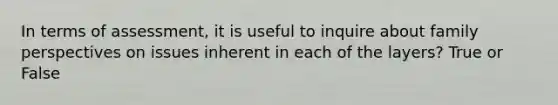 In terms of assessment, it is useful to inquire about family perspectives on issues inherent in each of the layers? True or False