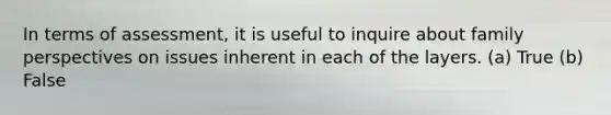 In terms of assessment, it is useful to inquire about family perspectives on issues inherent in each of the layers. (a) True (b) False