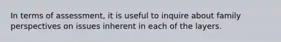 In terms of assessment, it is useful to inquire about family perspectives on issues inherent in each of the layers.