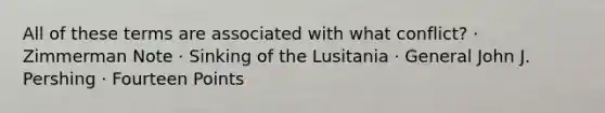 All of these terms are associated with what conflict? · Zimmerman Note · Sinking of the Lusitania · General John J. Pershing · Fourteen Points