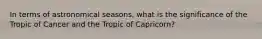 In terms of astronomical seasons, what is the significance of the Tropic of Cancer and the Tropic of Capricorn?