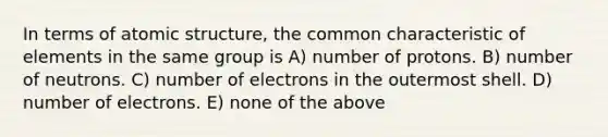 In terms of atomic structure, the common characteristic of elements in the same group is A) number of protons. B) number of neutrons. C) number of electrons in the outermost shell. D) number of electrons. E) none of the above