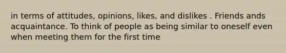 in terms of attitudes, opinions, likes, and dislikes . Friends ands acquaintance. To think of people as being similar to oneself even when meeting them for the first time