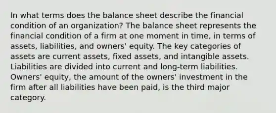 In what terms does the balance sheet describe the financial condition of an organization? The balance sheet represents the financial condition of a firm at one moment in time, in terms of assets, liabilities, and owners' equity. The key categories of assets are current assets, fixed assets, and intangible assets. Liabilities are divided into current and long-term liabilities. Owners' equity, the amount of the owners' investment in the firm after all liabilities have been paid, is the third major category.