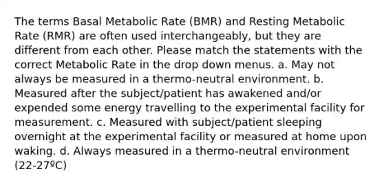 The terms Basal Metabolic Rate (BMR) and Resting Metabolic Rate (RMR) are often used interchangeably, but they are different from each other. Please match the statements with the correct Metabolic Rate in the drop down menus. a. May not always be measured in a thermo-neutral environment. b. Measured after the subject/patient has awakened and/or expended some energy travelling to the experimental facility for measurement. c. Measured with subject/patient sleeping overnight at the experimental facility or measured at home upon waking. d. Always measured in a thermo-neutral environment (22-27ºC)