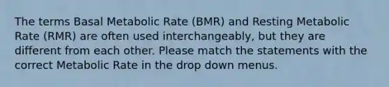 The terms Basal Metabolic Rate (BMR) and Resting Metabolic Rate (RMR) are often used interchangeably, but they are different from each other. Please match the statements with the correct Metabolic Rate in the drop down menus.