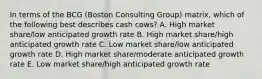 In terms of the BCG​ (Boston Consulting​ Group) matrix, which of the following best describes cash​ cows? A. High market​ share/low anticipated growth rate B. High market​ share/high anticipated growth rate C. Low market​ share/low anticipated growth rate D. High market​ share/moderate anticipated growth rate E. Low market​ share/high anticipated growth rate