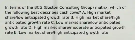 In terms of the BCG​ (Boston Consulting​ Group) matrix, which of the following best describes cash​ cows? A. High market​ share/low anticipated growth rate B. High market​ share/high anticipated growth rate C. Low market​ share/low anticipated growth rate D. High market​ share/moderate anticipated growth rate E. Low market​ share/high anticipated growth rate