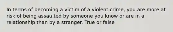 In terms of becoming a victim of a violent crime, you are more at risk of being assaulted by someone you know or are in a relationship than by a stranger. True or false